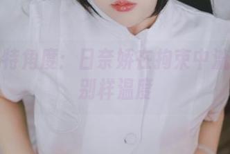 私拍独特角度：日奈娇在拘束中流露出的别样温度